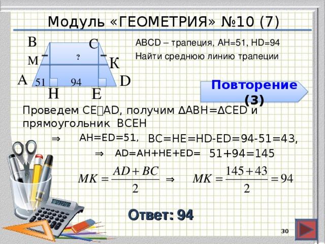 Модуль «ГЕОМЕТРИЯ» №10 (7) В  С  АВСD – трапеция, AH=51, HD=94 Найти среднюю линию трапеции М  К  ? D  А  94  51  E  H  Повторение ( 3 ) Проведем СЕ⍊AD, получим ∆ABH=∆CED и прямоугольник BCEH ⇒  AH=ЕD=51, BC=HE=HD-ED=94-51=43, ⇒  AD=AH+HE+ЕD= 51+94=145 ⇒  Ответ: 94  