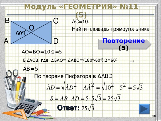 Модуль «ГЕОМЕТРИЯ» №11 (5) В  С  АС=10. Найти площадь прямоугольника О  60 ⁰  D  А  Повторение  (5) АО=ВО=10:2=5 В ∆АОВ, где ∠ВАО= ∠АВО=(180 ⁰-60⁰):2= 60 ⁰ ⇒  АВ=5 По теореме Пифагора в ∆АВD  Ответ:   40 