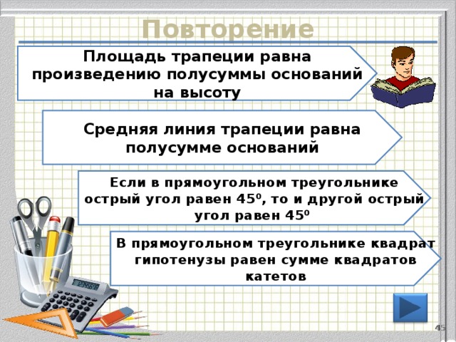 Повторение Площадь трапеции равна произведению полусуммы оснований на высоту Средняя линия трапеции равна полусумме оснований Если в прямоугольном треугольнике острый угол равен 45 ⁰, то и другой острый угол равен 45 ⁰ В прямоугольном треугольнике квадрат гипотенузы равен сумме квадратов катетов 44 