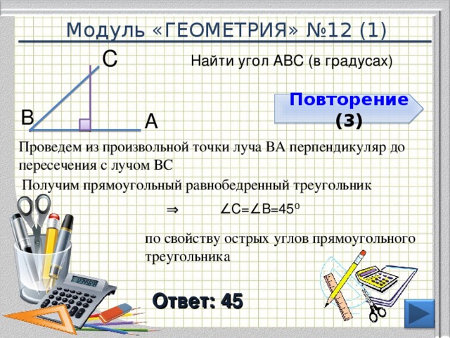 Модуль «ГЕОМЕТРИЯ» №12 (1) С  Найти угол АВС (в градусах) Повторение  ( 3 ) В  А  Проведем из произвольной точки луча ВА перпендикуляр до пересечения с лучом ВС Получим прямоугольный равнобедренный треугольник ∠ С=∠В=45 ⁰  ⇒  по свойству острых углов прямоугольного треугольника Ответ: 45  