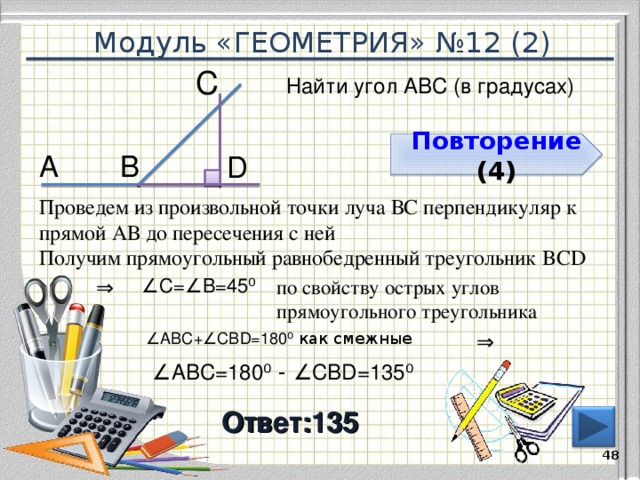 Модуль «ГЕОМЕТРИЯ» №12 (2) С  Найти угол АВС (в градусах) Повторение  (4) В  А  D  Проведем из произвольной точки луча ВС перпендикуляр к прямой АВ до пересечения с ней Получим прямоугольный равнобедренный треугольник BCD ⇒  ∠ С=∠В=45 ⁰  по свойству острых углов прямоугольного треугольника ⇒  ∠ ABС+∠CВD=180 ⁰ как смежные  ∠ ABС=180 ⁰ - ∠CВD=135 ⁰ Ответ:135  