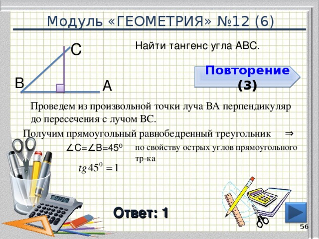 Модуль «ГЕОМЕТРИЯ» №12 (6) Найти тангенс угла АВС. С  Повторение  ( 3 ) Повторение  ( 3 ) В  А  Проведем из произвольной точки луча ВА перпендикуляр до пересечения с лучом ВС. ⇒  Получим прямоугольный равнобедренный треугольник ∠ С=∠В=45 ⁰  по свойству острых углов прямоугольного тр-ка Ответ: 1  