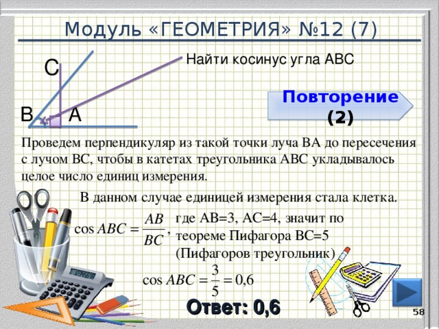 Модуль «ГЕОМЕТРИЯ» №12 (7) Найти косинус угла АВС С  Повторение  ( 2 ) А  В  Проведем перпендикуляр из такой точки луча ВА до пересечения с лучом ВС, чтобы в катетах треугольника АВС укладывалось целое число единиц измерения. В данном случае единицей измерения стала клетка. где АВ=3, АС=4, значит по теореме Пифагора ВС=5 (Пифагоров треугольник) Ответ: 0,6  