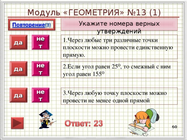Модуль «ГЕОМЕТРИЯ» №13 (1) Укажите номера верных утверждений 1.Через любые три различные точки плоскости можно провести единственную прямую. нет да 2.Если угол равен 25⁰, то смежный с ним угол равен 155⁰ нет да 3.Через любую точку плоскости можно провести не менее одной прямой нет да  