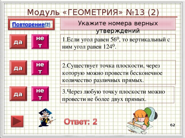Модуль «ГЕОМЕТРИЯ» №13 (2) Укажите номера верных утверждений 1.Если угол равен 56⁰, то вертикальный с ним угол равен 124⁰. нет да 2.Существует точка плоскости, через которую можно провести бесконечное количество различных прямых. нет да 3.Через любую точку плоскости можно провести не более двух прямых. нет да  