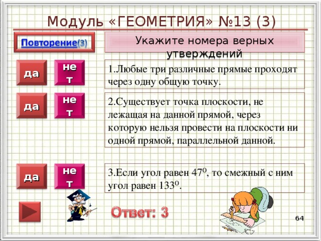 Модуль «ГЕОМЕТРИЯ» №13 (3) Укажите номера верных утверждений 1.Любые три различные прямые проходят через одну общую точку. нет да 2.Существует точка плоскости, не лежащая на данной прямой, через которую нельзя провести на плоскости ни одной прямой, параллельной данной. нет да 3.Если угол равен 47⁰, то смежный с ним угол равен 133⁰. нет да  