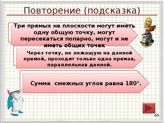 Повторение (подсказка) Как могут взаимно располагаться три прямых на плоскости? Три прямых на плоскости могут иметь одну общую точку, могут пересекаться попарно, могут и не иметь общих точек Сформулируйте аксиому параллельных прямых. Через точку, не лежащую на данной прямой, проходит только одна прямая, параллельная данной. Сформулируйте свойство смежных углов. Сумма смежных углов равна 180°. 64 