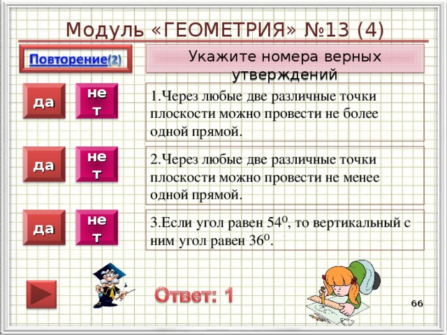 Модуль «ГЕОМЕТРИЯ» №13 (4) Укажите номера верных утверждений 1.Через любые две различные точки плоскости можно провести не более одной прямой. нет да 2.Через любые две различные точки плоскости можно провести не менее одной прямой. нет да 3.Если угол равен 54⁰, то вертикальный с ним угол равен 36⁰. нет да  