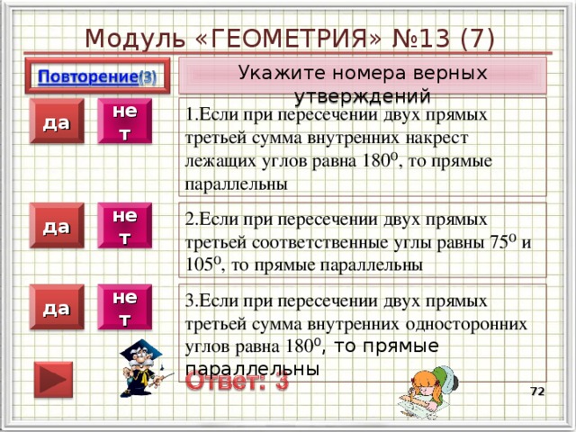 Модуль «ГЕОМЕТРИЯ» №13 (7) Укажите номера верных утверждений 1.Если при пересечении двух прямых третьей сумма внутренних накрест лежащих углов равна 180⁰, то прямые параллельны нет да 2.Если при пересечении двух прямых третьей соответственные углы равны 75⁰ и 105⁰, то прямые параллельны да нет 3.Если при пересечении двух прямых третьей сумма внутренних односторонних углов равна 180 ⁰, то прямые параллельны да нет  