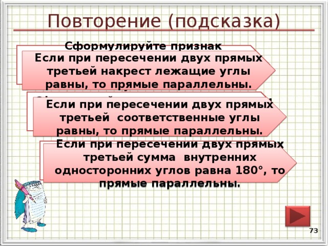 Повторение (подсказка) Сформулируйте признак параллельности двух прямых относительно накрест лежащих углов. Если при пересечении двух прямых третьей накрест лежащие углы равны, то прямые параллельны. Сформулируйте признак параллельности двух прямых относительно соответственных углов. Если при пересечении двух прямых третьей соответственные углы равны, то прямые параллельны. Сформулируйте признак параллельности двух прямых относительно внутренних односторонних углов. Если при пересечении двух прямых третьей сумма внутренних односторонних углов равна 180°, то прямые параллельны. 72 
