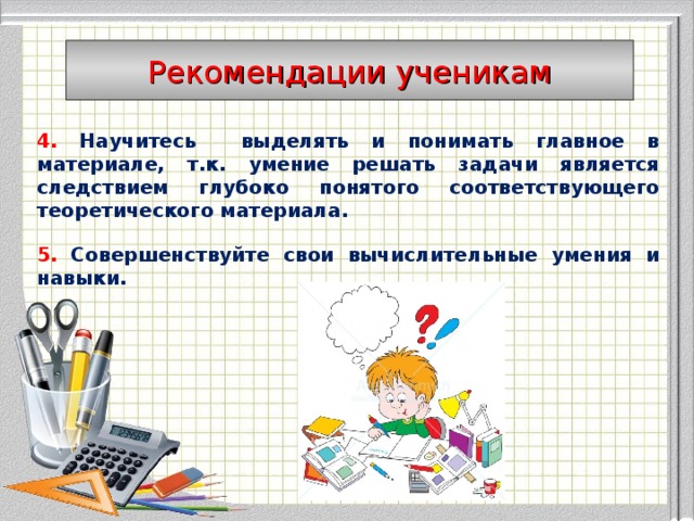Рекомендации ученикам 4.  Научитесь выделять и понимать главное в материале, т.к. умение решать задачи является следствием глубоко понятого соответствующего теоретического материала.  5.  Совершенствуйте свои вычислительные умения и навыки.     