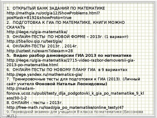 ГИА 2013 1. ОТКРЫТЫЙ БАНК ЗАДАНИЙ ПО МАТЕМАТИКЕ http://mathgia.ru/or/gia12/ShowProblems.html?posMask=8192&showProto=true 2. ПОДГОТОВКА К ГИА ПО МАТЕМАТИКЕ, КНИГИ МОЖНО СКАЧАТЬ http://4ege.ru/gia-matematika/ 3. ОНЛАЙН-ТЕСТЫ ПО НОВОЙ ФОРМЕ – 2013г. (1 вариант) http://5ballov.qip.ru/test/gia/ 4. ОНЛАЙН-ТЕСТЫ 2013г. , 2014г. http://uztest.ru/exam?idexam=28 5. Видео разбор демоверсии ГИА 2013 по математике http://4ege.ru/gia-matematika/2715-video-razbor-demoversii-gia-2013-po-matematike.html 6. ОНЛАЙН-ТЕСТЫ ПО НОВОМУ ПЛАНУ ГИА в 9 вариантах http://ege.yandex.ru/mathematics-gia/ 7. Тренировочные тесты для подготовки к ГИА (2013). (Личный сайт учителя Фоновой Натальи Леонидовны) http://madam-fonova.ucoz.ru/publ/testy_dlja_podgotovki_k_gia_po_matematike_9_klass/30-1-2 8. ОНЛАЙН - тесты – 2013г. http://free-math.ru/load/gia_po_matematike/online_testy/47 9. Переводной экзамен для учащихся 8 класса по математике (Бессонова Ж.П.) http://easyen.ru/load/math/8_klass/perevodnoj_ehkzamen_dlja_uchashhikhsja_8_klassov/39-1-0-4193 Модуль «Геометрия» содержит 8 заданий: в части 1 - 5 заданий, в час- ти 2 - 3 задания. 