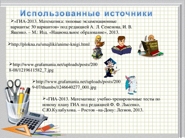 «ГИА-2013. Математика: типовые экзаменационные варианты: 30 вариантов» под редакцией А. Л. Семенова, И. В. Ященко. – М.: Изд. «Национальное образование», 2013. http://plokna.ru/smajliki/anime-knigi.html http://www.grafamania.net/uploads/posts/2008-08/1219611582_7.jpg http://www.grafamania.net/uploads/posts/2009-07/thumbs/1246640277_001.jpg «ГИА-2013. Математика: учебно-тренировочные тесты по новому плану ГИА под редакцией Ф. Ф. Лысенко, С.Ю.Кулабухова. – Ростов –на-Дону: Легион, 2013. 