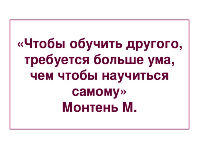 «Чтобы обучить другого, требуется больше ума, чем чтобы научиться самому»  Монтень М. 