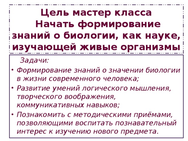 Цель мастер класса  Начать формирование знаний о биологии, как науке, изучающей живые организмы  Задачи: Формирование знаний о значении биологии в жизни современного человека; Развитие умений логического мышления, творческого воображения, коммуникативных навыков; Познакомить с методическими приёмами, позволяющими воспитать познавательный интерес к изучению нового предмета. 