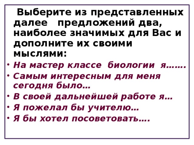  Выберите из представленных далее предложений два, наиболее значимых для Вас и дополните их своими мыслями: На мастер классе биологии я……. Самым интересным для меня сегодня было… В своей дальнейшей работе я… Я пожелал бы учителю… Я бы хотел посоветовать…. 