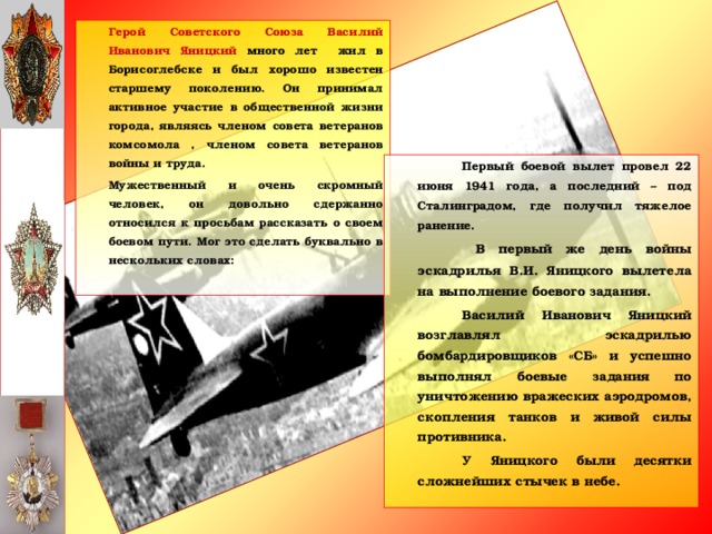 Герой Советского Союза Василий Иванович Яницкий много лет жил в Борисоглебске и был хорошо известен старшему поколению. Он принимал активное участие в общественной жизни города, являясь членом совета ветеранов комсомола , членом совета ветеранов войны и труда.   Мужественный и очень скромный человек, он довольно сдержанно относился к просьбам рассказать о своем боевом пути. Мог это сделать буквально в нескольких словах:     Первый боевой вылет провел 22 июня 1941 года, а последний – под Сталинградом, где получил тяжелое ранение.    В первый же день войны эскадрилья В.И. Яницкого вылетела на выполнение боевого задания.   Василий Иванович Яницкий возглавлял эскадрилью бомбардировщиков «СБ» и успешно выполнял боевые задания по уничтожению вражеских аэродромов, скопления танков и живой силы противника.   У Яницкого были десятки сложнейших стычек в небе.
