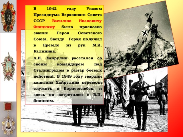 В 1942 году Указом Президиума Верховного Совета СССР Василию Ивановичу Яницкому было присвоено звание Героя Советского Союза. Звезду Героя получил в Кремле из рук М.И. Калинина.   А.И. Хайрулин расстался со своим командиром под Сталинградом в разгар боевых действий. В 1949 году гвардии капитана Хайрулина перевели служить в Борисоглебск, и здесь он встретился с В.И. Яницким.