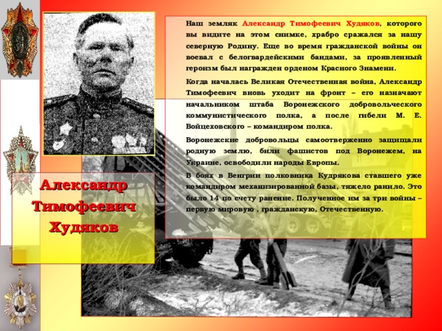 Наш земляк Александр Тимофеевич Худяков , которого вы видите на этом снимке, храбро сражался за нашу северную Родину. Еще во время гражданской войны он воевал с белогвардейскими бандами, за проявленный героизм был награжден орденом Красного Знамени.   Когда началась Великая Отечественная война, Александр Тимофеевич вновь уходит на фронт – его назначают начальником штаба Воронежского добровольческого коммунистического полка, а после гибели М. Е. Войцеховского – командиром полка.   Воронежские добровольцы самоотверженно защищали родную землю, били фашистов под Воронежем, на Украине, освободили народы Европы.   В боях в Венгрии полковника Кудрякова ставшего уже командиром механизированной базы, тяжело ранило. Это было 14 по счету ранение. Полученное им за три войны – первую мировую , гражданскую, Отечественную.  Александр Тимофеевич Худяков