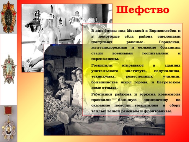 Шефство   В дни битвы под Москвой в Борисоглебск и в некоторые сёла района эшелонами поступают раненые. Городская, железнодорожная и сельские больницы стали военными госпиталями и переполнены.   Госпитали открывают в зданиях учительского института, педучилища, техникумах, ремесленных училищ, большинстве школ города, и Петровском доме отдыха.   Работники райкома и горкома комсомола проявили большую инициативу по оказанию помощи госпиталям и сбору тёплых вещей раненым и фронтовикам.