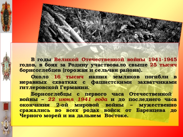 В годы Великой Отечественной войны 1941-1945 годов, в боях за Родину участвовало свыше 25 тысяч борисоглебцев (горожан и сельчан района).   Около 16 тысяч наших земляков погибли в неравных схватках с фашистскими захватчиками гитлеровской Германии.   Борисоглебцы с первого часа Отечественной войны – 22 июня 1941 года и до последнего часа окончания 2-ой мировой войны – мужественно сражались во всех родах войск от Баренцева до Черного морей и на дальнем Востоке.