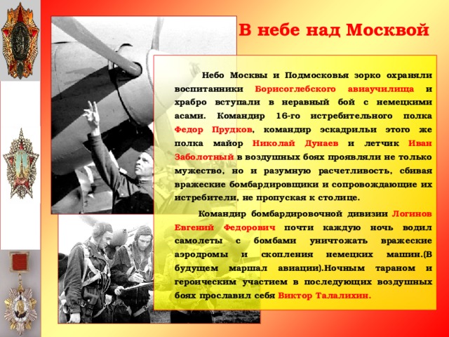 В небе над Москвой   Небо Москвы и Подмосковья зорко охраняли воспитанники Борисоглебского авиаучилища и храбро вступали в неравный бой с немецкими асами. Командир 16-го истребительного полка Федор Прудков , командир эскадрильи этого же полка майор Николай Дунаев и летчик Иван Заболотный в воздушных боях проявляли не только мужество, но и разумную расчетливость, сбивая вражеские бомбардировщики и сопровождающие их истребители, не пропуская к столице.  Командир бомбардировочной дивизии Логинов Евгений Федорович почти каждую ночь водил самолеты с бомбами уничтожать вражеские аэродромы и скопления немецких машин.(В будущем маршал авиации).Ночным тараном и героическим участием в последующих воздушных боях прославил себя Виктор Талалихин.