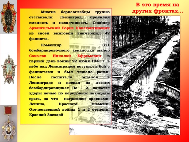 В это время на других фронтах…   Многие борисоглебцы грудью отстаивали Ленинград, проявляя смелость и находчивость. Снайпер Архангельский Борис Константинович из своей винтовки уничтожил 42 фашиста.   Командир 371 бомбардировочного авиаполка майор Соколов Николай Ефремович в первый день войны 22 июня 1941 г. в небе над Ленинградом вступил в бой с фашистами и был тяжело ранен. После госпиталя остался в Ленинграде и воевал на легких бомбардировщиках По – 2, наносил удары ночью по передовым позициям врага, за что награжден орденами: Ленина, Красного Знамени, Отечественной войны 1 и 2 степени, Красной Звездой