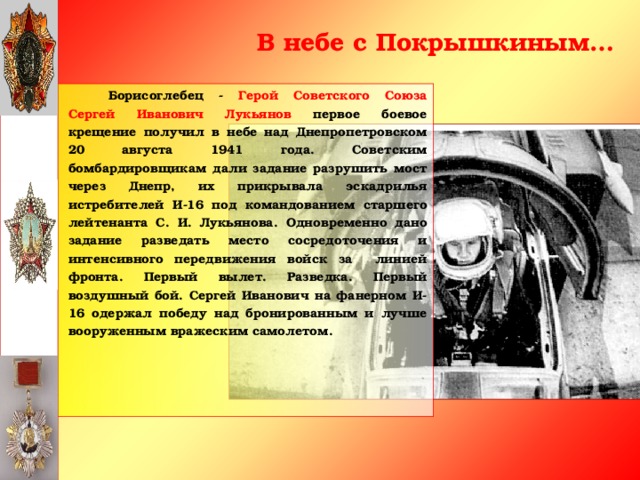 В небе с Покрышкиным…   Борисоглебец - Герой Советского Союза Сергей Иванович Лукьянов первое боевое крещение получил в небе над Днепропетровском 20 августа 1941 года. Советским бомбардировщикам дали задание разрушить мост через Днепр, их прикрывала эскадрилья истребителей И-16 под командованием старшего лейтенанта С. И. Лукьянова. Одновременно дано задание разведать место сосредоточения и интенсивного передвижения войск за линией фронта. Первый вылет. Разведка. Первый воздушный бой. Сергей Иванович на фанерном И-16 одержал победу над бронированным и лучше вооруженным вражеским самолетом.