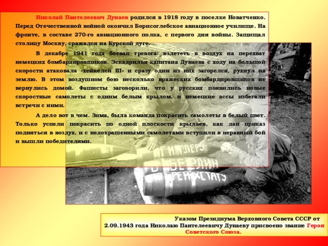 Николай Пантелеевич Дунаев родился в 1918 году в поселке Новатченко. Перед Отечественной войной окончил Борисоглебское авиационное училище. На фронте, в составе 270-го авиационного полка, с первого дня войны. Защищал столицу Москву, сражался на Курской дуге.   В декабре 1941 года боевая тревога: взлететь в воздух на перехват немецких бомбардировщиков. Эскадрилья капитана Дунаева с ходу на большой скорости атаковала «хейкелей III » и сразу один из них загорелся, рухнул на землю. В этом воздушном бою несколько вражеских бомбардировщиков не вернулись домой. Фашисты заговорили, что у русских появились новые скоростные самолеты с одним белым крылом, и немецкие ассы избегали встречи с ними.   А дело вот в чем. Зима, была команда покрасить самолеты в белый цвет. Только успели покрасить по одной плоскости крыльев, как дан приказ подняться в воздух, и с недокрашенными самолетами вступили в неравный бой и вышли победителями.   Указом Президиума Верховного Совета СССР от 2.09.1943 года Николаю Пантелеевичу Дунаеву присвоено звание Героя Советского Союза.