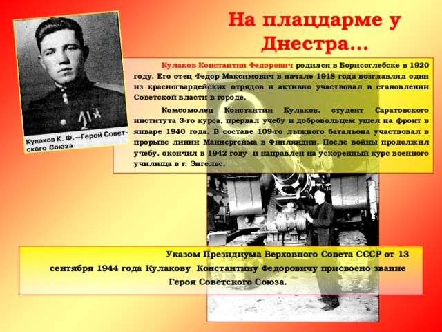 На плацдарме у Днестра…   Кулаков Константин Федорович родился в Борисоглебске в 1920 году. Его отец Федор Максимович в начале 1918 года возглавлял один из красногвардейских отрядов и активно участвовал в становлении Советской власти в городе.   Комсомолец Константин Кулаков, студент Саратовского института 3-го курса, прервал учебу и добровольцем ушел на фронт в январе 1940 года. В составе 109-го лыжного батальона участвовал в прорыве линии Маннергейма в Финляндии. После войны продолжил учебу, окончил в 1942 году и направлен на ускоренный курс военного училища в г. Энгельс.      Указом Президиума Верховного Совета СССР от 13 сентября 1944 года Кулакову Константину Федоровичу присвоено звание Героя Советского Союза.