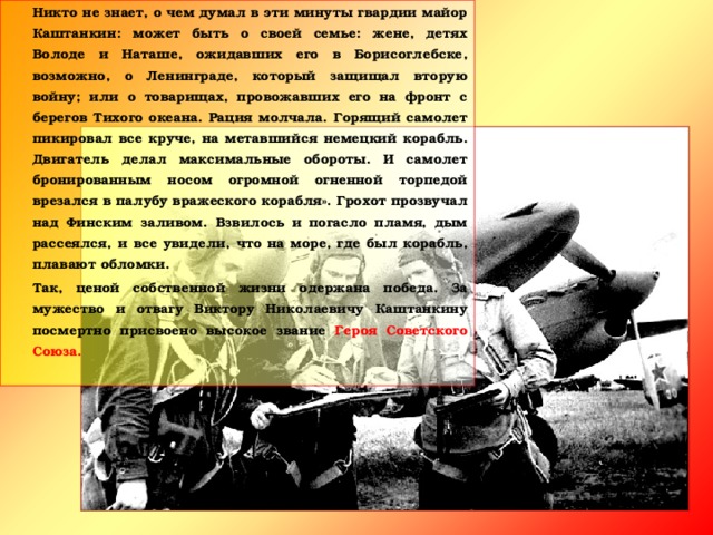 Никто не знает, о чем думал в эти минуты гвардии майор Каштанкин: может быть о своей семье: жене, детях Володе и Наташе, ожидавших его в Борисоглебске, возможно, о Ленинграде, который защищал вторую войну; или о товарищах, провожавших его на фронт с берегов Тихого океана. Рация молчала. Горящий самолет пикировал все круче, на метавшийся немецкий корабль. Двигатель делал максимальные обороты. И самолет бронированным носом огромной огненной торпедой врезался в палубу вражеского корабля». Грохот прозвучал над Финским заливом. Взвилось и погасло пламя, дым рассеялся, и все увидели, что на море, где был корабль, плавают обломки.   Так, ценой собственной жизни одержана победа. За мужество и отвагу Виктору Николаевичу Каштанкину посмертно присвоено высокое звание Героя Советского Союза.