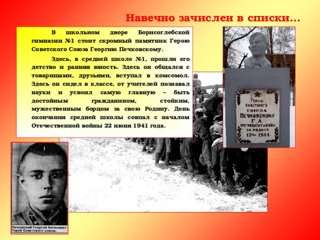 Навечно зачислен в списки…   В школьном дворе Борисоглебской гимназии №1 стоит скромный памятник Герою Советского Союза Георгию Печковскому.   Здесь, в средней школе №1, прошли его детство и ранняя юность. Здесь он общался с товарищами, друзьями, вступал в комсомол. Здесь он сидел в классе, от учителей познавал науки и усвоил самую главную – быть достойным гражданином, стойким, мужественным борцом за свою Родину. День окончания средней школы совпал с началом Отечественной войны 22 июня 1941 года.