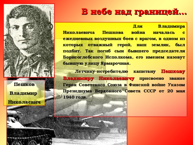 В небе над границей…      Для Владимира Николаевича Пешкова война началась с ежедневных воздушных боев с врагом, в одном из которых отважный герой, наш земляк, был подбит. Так погиб сын бывшего председателя Борисоглебского Исполкома, его именем назовут бывшую улицу Ярмарочная.   Летчику-истребителю капитану Пешкову Владимиру Николаевичу присвоено звание Героя Советского Союза в Финской войне Указом Президиума Верховного Совета СССР от 20 мая 1940 года.   Пешков Владимир Николаевич