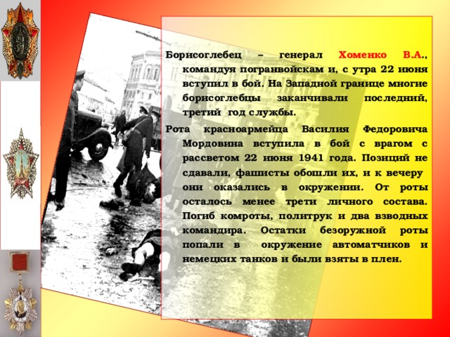 Борисоглебец – генерал Хоменко В.А ., командуя погранвойскам и, с утра 22 июня вступил в бой. На Западной границе многие борисоглебцы заканчивали последний, третий год службы. Рота красноармейца Василия Федоровича Мордовина вступила в бой с врагом с рассветом 22 июня 1941 года. Позиций не сдавали, фашисты обошли их, и к вечеру они оказались в окружении. От роты осталось менее трети личного состава. Погиб комроты, политрук и два взводных командира. Остатки безоружной роты попали в окружение автоматчиков и немецких танков и были взяты в плен.