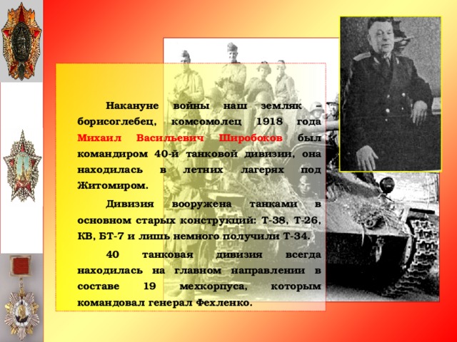 Накануне войны наш земляк – борисоглебец, комсомолец 1918 года Михаил Васильевич Широбоков был командиром 40-й танковой дивизии, она находилась в летних лагерях под Житомиром.   Дивизия вооружена танками в основном старых конструкций: Т-38, Т-26, КВ, БТ-7 и лишь немного получили Т-34.   40 танковая дивизия всегда находилась на главном направлении в составе 19 мехкорпуса, которым командовал генерал Фехленко.