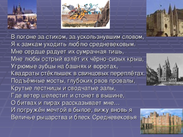 В погоне за стихом, за ускользнувшим словом, Я к замкам уходить люблю средневековым. Мне сердце радует их сумрачная тишь, Мне любы острый взлёт их чёрно-сизых крыш, Угрюмые зубцы на башнях и воротах, Квадраты стёклышек в свинцовых переплётах. Подъёмные мосты, глубоких рвов провалы, Крутые лестницы и сводчатые залы, Где ветер шелестит и стонет в вышине, О битвах и пирах рассказывает мне… И погружён мечтой в былое, вижу вновь я Величье рыцарства и блеск Средневековья 