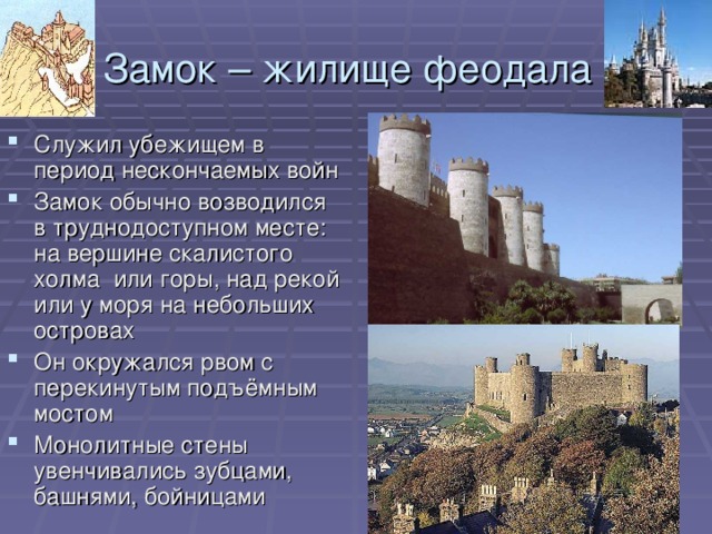 Замок – жилище феодала Служил убежищем в период нескончаемых войн Замок обычно возводился в труднодоступном месте: на вершине скалистого холма или горы, над рекой или у моря на небольших островах Он окружался рвом с перекинутым подъёмным мостом Монолитные стены увенчивались зубцами, башнями, бойницами 