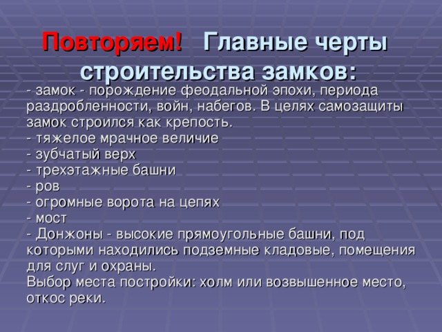 Повторяем! Главные черты  строительства замков:   - замок - порождение феодальной эпохи, периода раздробленности, войн, набегов. В целях самозащиты замок строился как крепость.  - тяжелое мрачное величие  - зубчатый верх  - трехэтажные башни  - ров  - огромные ворота на цепях  - мост  - Донжоны - высокие прямоугольные башни, под которыми находились подземные кладовые, помещения для слуг и охраны.  Выбор места постройки: холм или возвышенное место, откос реки. 
