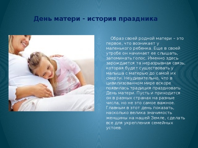 День матери - история праздника    Образ своей родной матери – это первое, что возникает у маленького ребенка. Еще в своей утробе он начинает ее слышать, запоминать голос. Именно здесь зарождается та неразрывная связь, которая будет существовать у малыша с матерью до самой их смерти. Неудивительно, что в цивилизованном мире вскоре появилась традиция праздновать День матери. Пусть и приходится он в разных странах на разные числа, но не это самое важное. Главным в этот день показать, насколько велика значимость женщины на нашей Земле, сделать все для укрепления семейных устоев. 