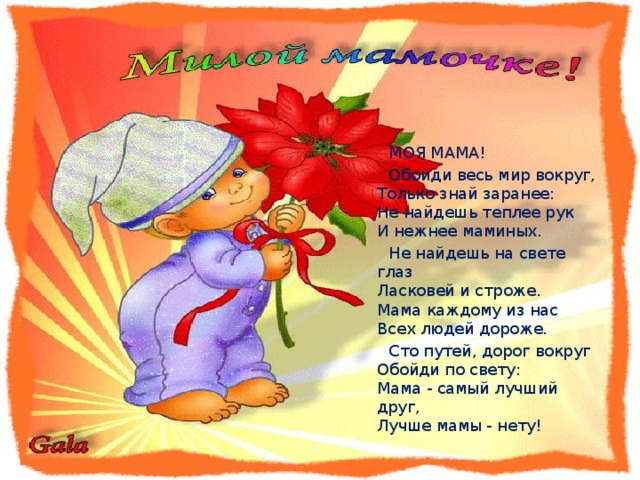  МОЯ МАМА!  Обойди весь мир вокруг,  Только знай заранее:  Не найдешь теплее рук  И нежнее маминых.  Не найдешь на свете глаз  Ласковей и строже.  Мама каждому из нас  Всех людей дороже.  Сто путей, дорог вокруг  Обойди по свету:  Мама - самый лучший друг,  Лучше мамы - нету! 