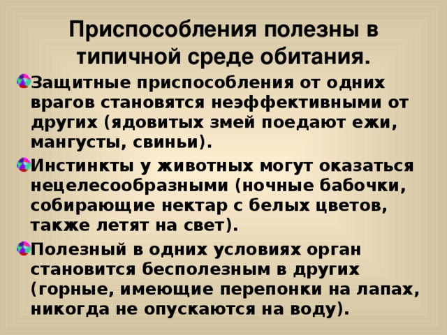 Приспособления полезны в типичной среде обитания. Защитные приспособления от одних врагов становятся неэффективными от других (ядовитых змей поедают ежи, мангусты, свиньи). Инстинкты у животных могут оказаться нецелесообразными (ночные бабочки, собирающие нектар с белых цветов, также летят на свет). Полезный в одних условиях орган становится бесполезным в других (горные, имеющие перепонки на лапах, никогда не опускаются на воду). 