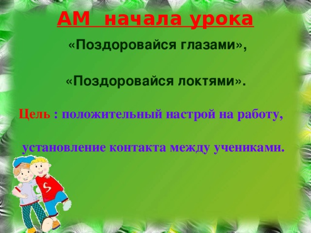 АМ начала урока    «Поздоровайся глазами»,   «Поздоровайся локтями».   Цель : положительный настрой на работу,   установление контакта между учениками.