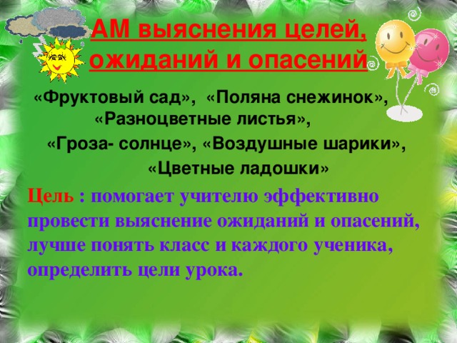 АМ выяснения целей, ожиданий и опасений  «Фруктовый сад», «Поляна снежинок», «Разноцветные листья», «Гроза- солнце», «Воздушные шарики»,  «Цветные ладошки» Цель : помогает учителю эффективно провести выяснение ожиданий и опасений, лучше понять класс и каждого ученика, определить цели урока.