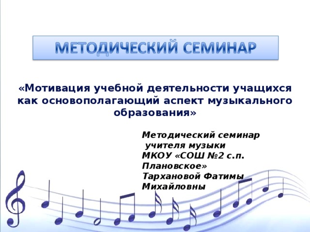 «Мотивация учебной деятельности учащихся как основополагающий аспект музыкального образования» Методический семинар  учителя музыки МКОУ «СОШ №2 с.п. Плановское» Тархановой Фатимы Михайловны 