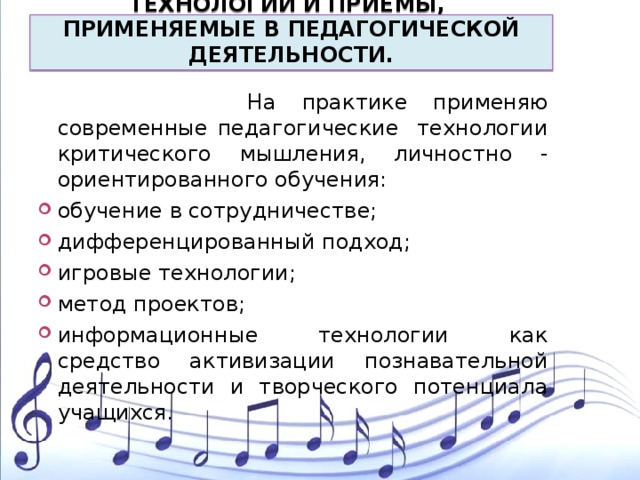         ТЕХНОЛОГИИ И ПРИЕМЫ,  ПРИМЕНЯЕМЫЕ В ПЕДАГОГИЧЕСКОЙ ДЕЯТЕЛЬНОСТИ.     На практике применяю современные педагогические технологии критического мышления, личностно - ориентированного обучения: обучение в сотрудничестве; дифференцированный подход; игровые технологии; метод проектов; информационные технологии как средство активизации познавательной деятельности и творческого потенциала учащихся. 