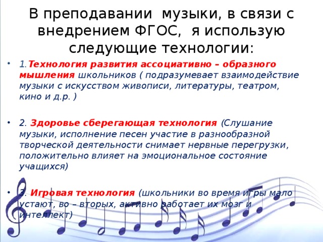 В преподавании музыки, в связи с внедрением ФГОС, я использую следующие технологии: 1. Технология развития ассоциативно – образного мышления школьников ( подразумевает взаимодействие музыки с искусством живописи, литературы, театром, кино и д.р. )  2. Здоровье сберегающая технология (Слушание музыки, исполнение песен участие в разнообразной творческой деятельности снимает нервные перегрузки, положительно влияет на эмоциональное состояние учащихся)  3. Игровая технология (школьники во время игры мало устают, во – вторых, активно работает их мозг и интеллект) 