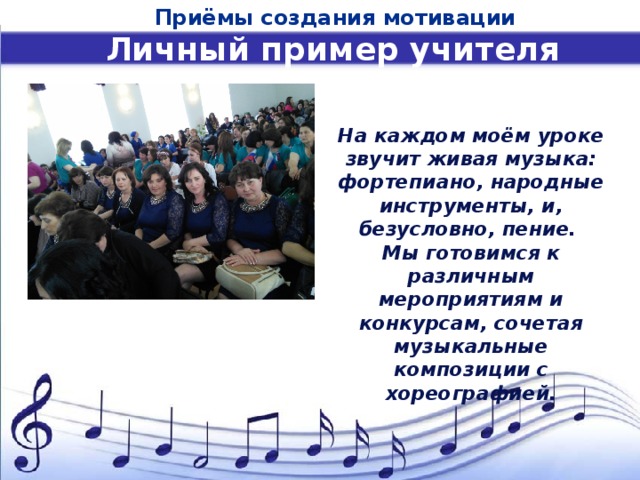 Приёмы создания мотивации Личный пример учителя На каждом моём уроке звучит живая музыка: фортепиано, народные инструменты, и, безусловно, пение. Мы готовимся к различным мероприятиям и конкурсам, сочетая музыкальные композиции с хореографией. 