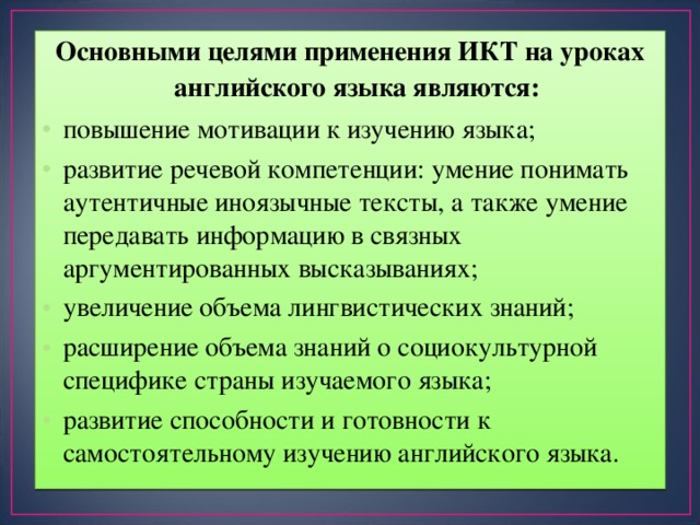 Основными целями применения ИКТ на уроках английского языка являются: повышение мотивации к изучению языка; развитие речевой компетенции: умение понимать аутентичные иноязычные тексты, а также умение передавать информацию в связных аргументированных высказываниях; увеличение объема лингвистических знаний; расширение объема знаний о социокультурной специфике страны изучаемого языка; развитие способности и готовности к самостоятельному изучению английского языка. 