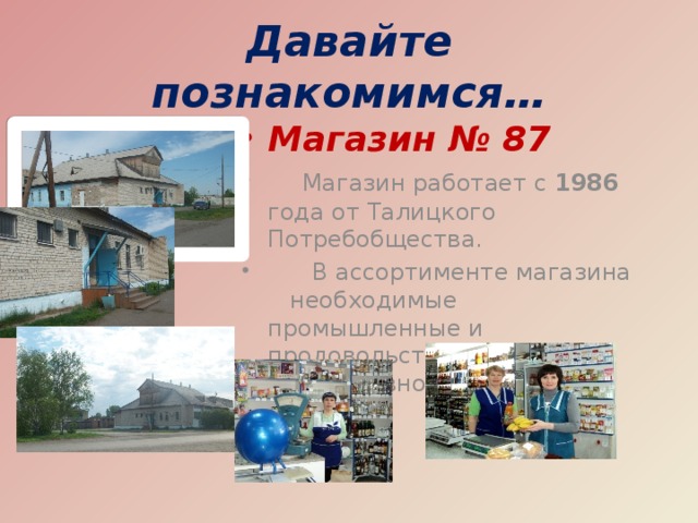 Давайте познакомимся… Магазин № 87  Магазин работает с 1986 года от Талицкого Потребобщества.  В ассортименте магазина необходимые промышленные и продовольственные товары повседневного спроса.  