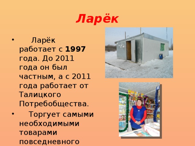 Ларёк  Ларёк работает с 1997 года. До 2011 года он был частным, а с 2011 года работает от Талицкого Потребобщества.  Торгует самыми необходимыми товарами повседневного спроса. 